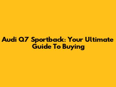 Audi Q7 Sportback: Your Ultimate Guide To Buying