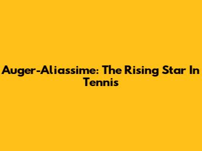 Auger-Aliassime: The Rising Star In Tennis