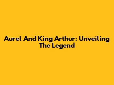 Aurel And King Arthur: Unveiling The Legend