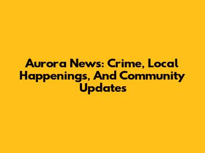 Aurora News: Crime, Local Happenings, And Community Updates