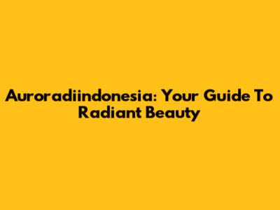 Auroradiindonesia: Your Guide To Radiant Beauty