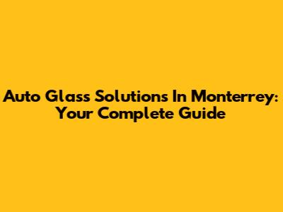 Auto Glass Solutions In Monterrey: Your Complete Guide