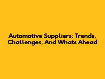 Automotive Suppliers: Trends, Challenges, And What's Ahead