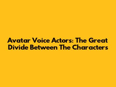 Avatar Voice Actors: The Great Divide Between The Characters