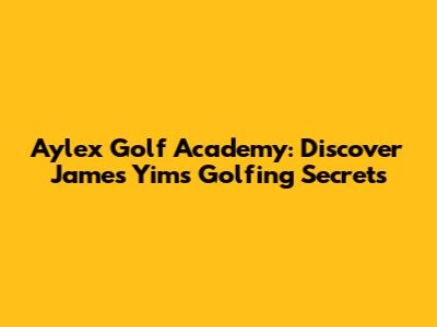 Aylex Golf Academy: Discover James Yim's Golfing Secrets