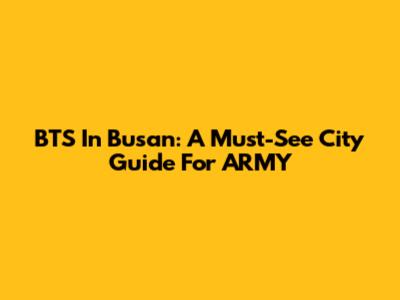 BTS In Busan: A Must-See City Guide For ARMY