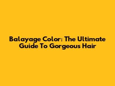 Balayage Color: The Ultimate Guide To Gorgeous Hair