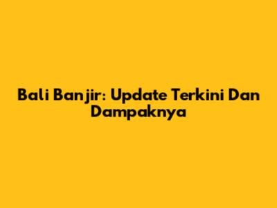 Bali Banjir: Update Terkini Dan Dampaknya