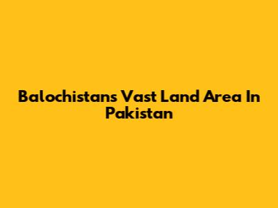 Balochistan's Vast Land Area In Pakistan