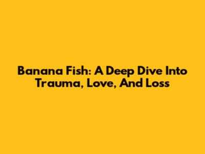 Banana Fish: A Deep Dive Into Trauma, Love, And Loss