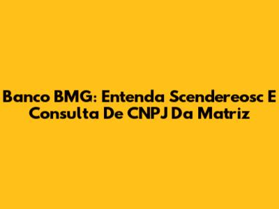 Banco BMG: Entenda Scendereosc E Consulta De CNPJ Da Matriz