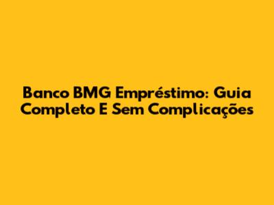Banco BMG Empréstimo: Guia Completo E Sem Complicações
