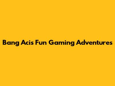 Bang Aci's Fun Gaming Adventures