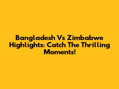 Bangladesh Vs Zimbabwe Highlights: Catch The Thrilling Moments!