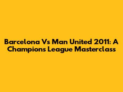 Barcelona Vs Man United 2011: A Champions League Masterclass