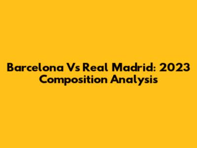 Barcelona Vs Real Madrid: 2023 Composition Analysis