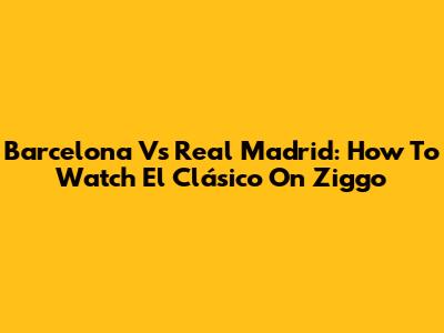 Barcelona Vs Real Madrid: How To Watch El Clásico On Ziggo