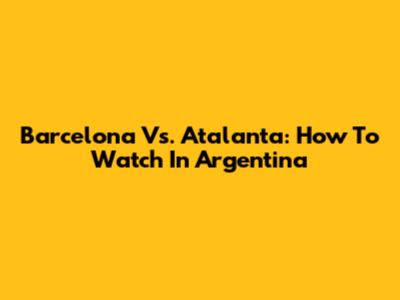 Barcelona Vs. Atalanta: How To Watch In Argentina