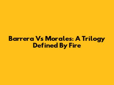 Barrera Vs Morales: A Trilogy Defined By Fire