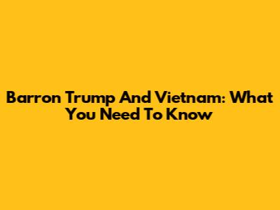 Barron Trump And Vietnam: What You Need To Know