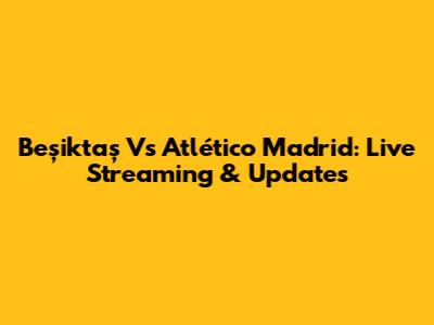 Beşiktaş Vs Atlético Madrid: Live Streaming & Updates