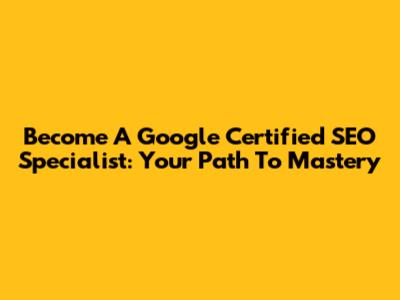 Become A Google Certified SEO Specialist: Your Path To Mastery