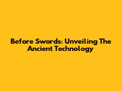 Before Swords: Unveiling The Ancient Technology