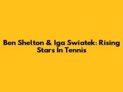 Ben Shelton & Iga Swiatek: Rising Stars In Tennis