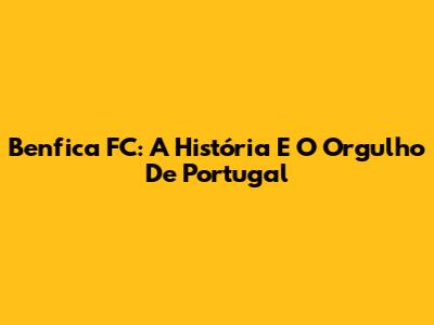 Benfica FC: A História E O Orgulho De Portugal