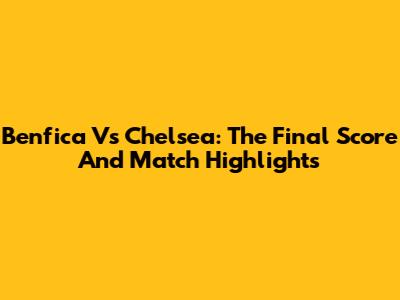 Benfica Vs Chelsea: The Final Score And Match Highlights