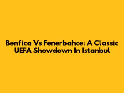 Benfica Vs Fenerbahce: A Classic UEFA Showdown In Istanbul
