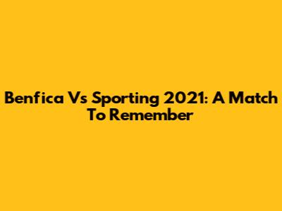 Benfica Vs Sporting 2021: A Match To Remember