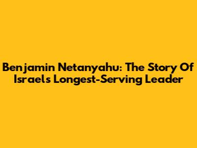 Benjamin Netanyahu: The Story Of Israel's Longest-Serving Leader