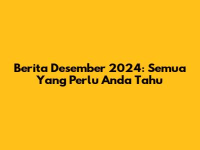 Berita Desember 2024: Semua Yang Perlu Anda Tahu