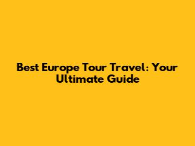 Best Europe Tour Travel: Your Ultimate Guide