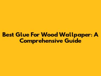 Best Glue For Wood Wallpaper: A Comprehensive Guide