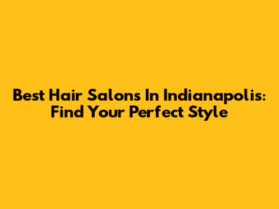 Best Hair Salons In Indianapolis: Find Your Perfect Style