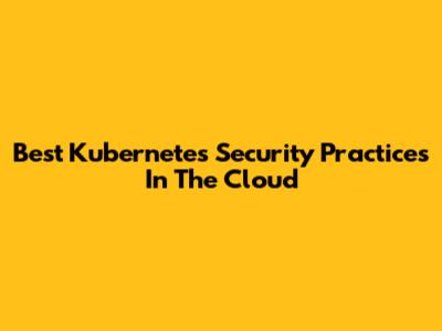 Best Kubernetes Security Practices In The Cloud