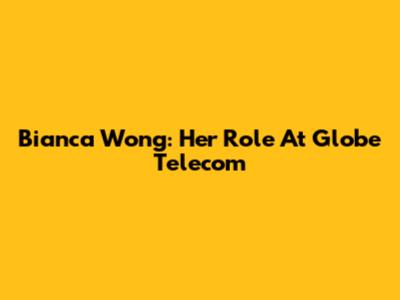 Bianca Wong: Her Role At Globe Telecom