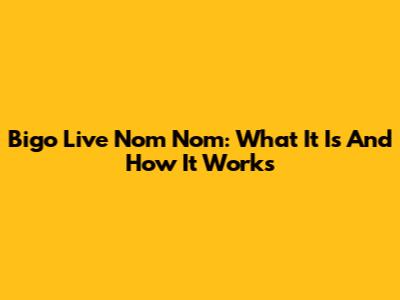 Bigo Live Nom Nom: What It Is And How It Works