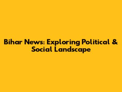 Bihar News: Exploring Political & Social Landscape