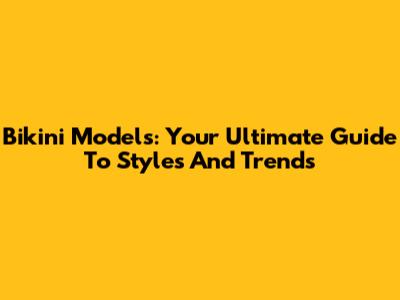 Bikini Models: Your Ultimate Guide To Styles And Trends