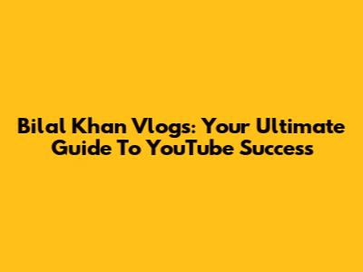 Bilal Khan Vlogs: Your Ultimate Guide To YouTube Success