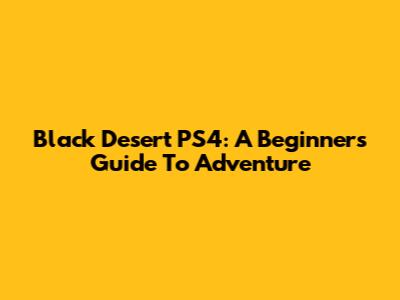 Black Desert PS4: A Beginner's Guide To Adventure
