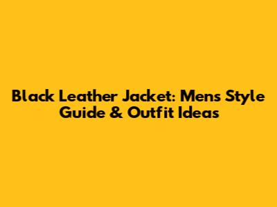 Black Leather Jacket: Men's Style Guide & Outfit Ideas