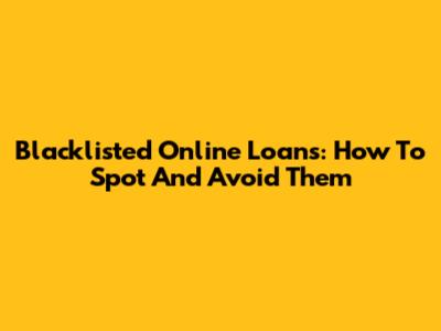 Blacklisted Online Loans: How To Spot And Avoid Them