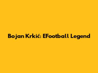 Bojan Krkić: EFootball Legend