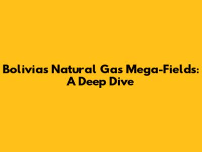 Bolivia's Natural Gas Mega-Fields: A Deep Dive