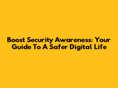 Boost Security Awareness: Your Guide To A Safer Digital Life