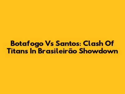 Botafogo Vs Santos: Clash Of Titans In Brasileirão Showdown